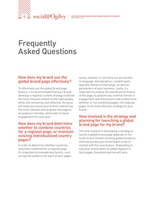9                                          HOW THE FACEBOOK GLOBAL PAGES INNOVATION AFFECTS BRANDS
                                               NOVEMBER, 2012




Frequently
Asked Questions


How does my brand use the                              varies, whether or not there are similarities
global brand page effectively?                         in language, demographics, content types
                                                       typically shared on each page, as well as
To effectively use the global brand page               parameters of your business. Lastly, it’s
feature, it is recommended that your brand             important to analyze the overall performance
develops a regional content strategy to deliver        of the page, to pinpoint any common trends in
the most relevant content to the right people,         engagement and interactions and to determine
while still remaining cost-effective. Doing so         whether or not combining pages into regional
will help you ensure your brand is delivering          pages is the most effective strategy for your
the most relevant and targeted message to              brand.
an audience member, which will increase
engagement for each post.                              How involved is the strategy and
                                                       planning for launching a global
How does my brand determine                            brand page for my brand? 
whether to combine countries
for a regional page, or maintain                       The time involved in developing a strategy to
                                                       launch a global brand page depends on the
existing individualized country                        scale of your brand’s existing global presence,
pages?                                                 and how quickly your brand wants to be in-
In order to determine whether countries                market with this new feature. Depending on
should be combined for a regional page,                how your brand wants to adopt regional or
it’s important to evaluate key factors, such           local pages, the planning time will vary.
as how the audience for each of your pages
 