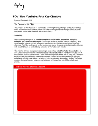 POV: New YouTube: Four Key Changes
 Prepared: February 6, 2012

 The Purpose of this POV:

 The purpose of this POV is to 1) examine the upcoming four key changes on YouTube and 2)
 make recommendations on how brands can take advantage of these changes on YouTube to
 shape their online video presence and video content.

 Summary:

 With upcoming changes to its standard interface, social media integration, analytics
 offerings and content programming, YouTube is aiming to position itself as the world’s best
 social viewing experience, with a focus on premium content that’s oriented around YouTube
 channels. YouTube continues to be the number one source for video content across the Internet,
 with about 40 hours of content being uploaded to YouTube every minute.

 The majority of these changes are occurring in an overhaul called YouTube Channels 3.5 - “a
 new Channel experience that better enables advertisers to build their brand on YouTube”. All of
 the changes in YouTube Channels 3.5 are intended to provide a new way to keep one’s audience
 engaged, new flexible layouts for featured content, a fully customizable gadget space and an
 easier way to find & view videos – all within a more streamlined & consistent design. YouTube’s
 creation of original content programming is outside of the overhaul but still benefits brands
 greatly.


H
How Does YouTube Channels 3.5 Look?
 