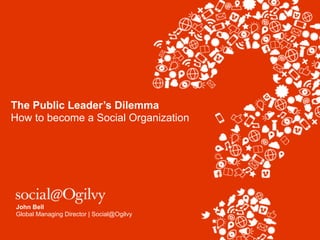 The Public Leader’s Dilemma
How to become a Social Organization




 John Bell
 Global Managing Director | Social@Ogilvy
 