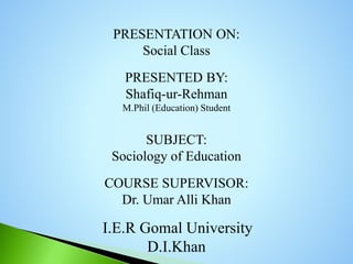 PRESENTATION ON:
Social Class
PRESENTED BY:
Shafiq-ur-Rehman
M.Phil (Education) Student
SUBJECT:
Sociology of Education
COURSE SUPERVISOR:
Dr. Umar Alli Khan
I.E.R Gomal University
D.I.Khan
 