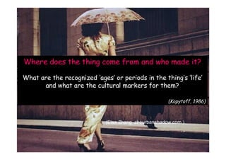 Where does the thing come from and who made it?

What are the recognized ‘ages’ or periods in the thing’s ‘life’
      and what are the cultural markers for them?

                                                      (Kopytoff, 1986)



                             (Elsa Zhang zheurbanshadow.com )
 