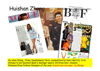 Huishan Zhang                                  (Elsa Zhang zheurbanshadow.com )




Hui shan Zhang : China, NewZealand, Paris, London(Central Sanit Martin); first
Chinese to win Deutsch Bank's desinger award. Christian Dior ,Hussein
Chalayan;Chian Fashion Designer of the year.A poem you can wear -by Mango
 