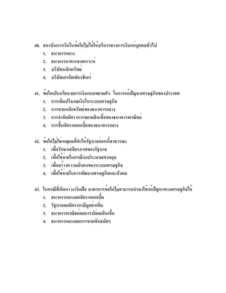 40. สถาบันการเงินในข้อใดไม่ได้ให้บริการทางการเงินแก่บุคคลทั่วไป
    1. ธนาคารกลาง
    2. ธนาคารอาคารสงเคราะห์
    3. บริษัทหลักทรัพย์
    4. บริษทเครดิตฟองซิเอร์
           ั

41. ข้อใดเป็นนโยบายการเงินแบบขยายตัว ในการแก้ปญหาเศรษฐกิจของประเทศ
                                              ั
    1. การเพิมปริมาณเงินในระบบเศรษฐกิจ
               ่
    2. การขายหลักทรัพย์ของธนาคารกลาง
    3. การจำกัดอัตราการขยายสินเชื่อของธนาคารพาณิชย์
    4. การขึนอัตราดอกเบียของธนาคารกลาง
             ้           ้

42. ข้อใดไม่ใช่เหตุผลที่ทำให้รัฐบาลก่อหนี้สาธารณะ
    1. เพือรักษาเสถียรภาพของรัฐบาล
          ่
    2. เพื่อใช้จ่ายในกรณีงบประมาณขาดดุล
    3. เพือสร้างความมันคงของระบบเศรษฐกิจ
            ่            ่
    4. เพือใช้จายในการพัฒนาเศรษฐกิจและสังคม
              ่ ่

43. ในกรณีทเ่ี กิดภาวะเงินฝืด มาตรการข้อใดไม่สามารถนำมาใช้แก้ปญหาทางเศรษฐกิจได้
                                                              ั
    1. ธนาคารกลางลดอัตราดอกเบีย      ้
    2. รัฐบาลลดอัตราภาษีมลค่าเพิม
                              ู    ่
    3. ธนาคารพาณิชย์ลดการปล่อยสินเชื่อ
    4. ธนาคารกลางลดการขายพันธบัตร
 
