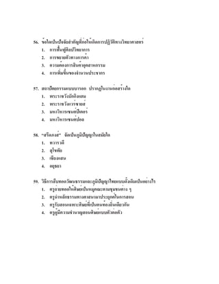 56. ข้อใดเป็นปัจจัยสำคัญที่ก่อให้เกิดการปฏิวัติทางวิทยาศาสตร์
    1. การฟื้นฟูศิลปวิทยาการ
    2. การขยายตัวทางการค้า
    3. ความต้องการสินค้าอุตสาหกรรม
    4. การเพิมขึนของจำนวนประชากร
              ่ ้

57. สถาปัตยกรรมแบบบารอก ปรากฏในงานก่อสร้างใด
    1. พระราชวังบักกิงแฮม
    2. พระราชวังแวร์ซายส์
    3. มหาวิหารเซนต์ปเี ตอร์
    4. มหาวิหารเซนต์ปอล

58. “สรีดภงส์” จัดเป็นภูมปญญาในสมัยใด
                         ิ ั
    1. ทวารวดี
    2. สุโขทัย
    3. เชียงแสน
    4. อยุธยา

59. วิธการสืบทอดวัฒนธรรมและภูมปญญาไทยแบบดังเดิมเป็นอย่างไร
       ี                          ิ ั             ้
    1. ครูถายทอดให้ศษย์เป็นหมูคณะตามชุมชนต่าง ๆ
             ่        ิ         ่
    2. ครูนำหลักธรรมทางศาสนามาประยุกต์ในการสอน
    3. ครูรับสอนเฉพาะศิษย์ที่เป็นคนท้องถิ่นเดียวกัน
    4. ครูผู้มีความชำนาญสอนศิษย์แบบตัวต่อตัว
 