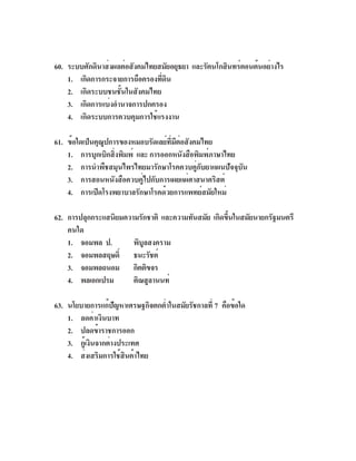 60. ระบบศักดินาส่งผลต่อสังคมไทยสมัยอยุธยา และรัตนโกสินทร์ตอนต้นอย่างไร
    1. เกิดการกระจายการถือครองทีดน
                                ่ ิ
    2. เกิดระบบชนชั้นในสังคมไทย
    3. เกิดการแบ่งอำนาจการปกครอง
    4. เกิดระบบการควบคุมการใช้แรงงาน

61. ข้อใดเป็นคุณปการของหมอบรัดเลย์ทมตอสังคมไทย
                ู                   ่ี ี ่
    1. การบุกเบิกสิงพิมพ์ และ การออกหนังสือพิมพ์ภาษาไทย
                   ่
    2. การนำพืชสมุนไพรไทยมารักษาโรคควบคู่กับยาแผนปัจจุบัน
    3. การสอนหนังสือควบคู่ไปกับการเผยแผ่ศาสนาคริสต์
    4. การเปิดโรงพยาบาลรักษาโรคด้วยการแพทย์สมัยใหม่

62. การปลุกกระแสนิยมความรักชาติ และความทันสมัย เกิดขึนในสมัยนายกรัฐมนตรี
                                                     ้
    คนใด
    1. จอมพล ป.        พิบูลสงคราม
    2. จอมพลสฤษดิ์ ธนะรัชต์
    3. จอมพลถนอม กิตติขจร
    4. พลเอกเปรม       ติณสูลานนท์

63. นโยบายการแก้ปญหาเศรษฐกิจตกต่ำในสมัยรัชกาลที่ 7 คือข้อใด
                     ั
    1. ลดค่าเงินบาท
    2. ปลดข้าราชการออก
    3. กูเ้ งินจากต่างประเทศ
    4. ส่งเสริมการใช้สินค้าไทย
 