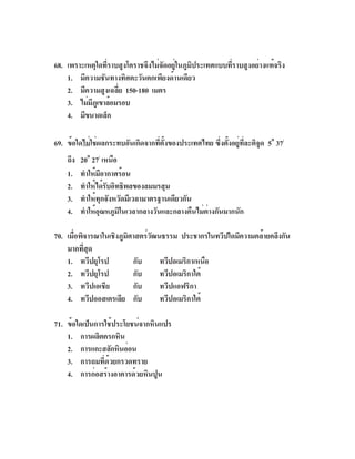 68. เพราะเหตุใดที่ราบสูงโคราชจึงไม่จัดอยู่ในภูมิประเทศแบบที่ราบสูงอย่างแท้จริง
    1. มีความชันทางทิศตะวันตกเพียงด้านเดียว
    2. มีความสูงเฉลีย 150-180 เมตร
                     ่
    3. ไม่มภเู ขาล้อมรอบ
           ี
    4. มีขนาดเล็ก

69. ข้อใดไม่ใช่ผลกระทบอันเกิดจากทีตงของประเทศไทย ซึงตังอยูทละติจด 5o 37/
                                  ่ ้ั             ่ ้ ่ ่ี     ู
    ถึง   20o 27/ เหนือ
    1.    ทำให้มอากาศร้อน
                   ี
    2.    ทำให้ได้รบอิทธิพลของลมมรสุม
                     ั
    3.    ทำให้ทุกจังหวัดมีเวลามาตรฐานเดียวกัน
    4.    ทำให้อณหภูมในเวลากลางวันและกลางคืนไม่ตางกันมากนัก
                 ุ      ิ                       ่

70. เมือพิจารณาในเชิงภูมศาสตร์วฒนธรรม ประชากรในทวีปใดมีความคล้ายคลึงกัน
       ่                ิ      ั
    มากทีสด
          ่ ุ
    1. ทวีปยุโรป          กับ    ทวีปอเมริกาเหนือ
    2. ทวีปยุโรป          กับ    ทวีปอเมริกาใต้
    3. ทวีปเอเชีย         กับ    ทวีปแอฟริกา
    4. ทวีปออสเตรเลีย กับ        ทวีปอเมริกาใต้

71. ข้อใดเป็นการใช้ประโยชน์จากหินแปร
    1. การผลิตครกหิน
    2. การแกะสลักหินอ่อน
    3. การถมที่ด้วยกรวดทราย
    4. การก่อสร้างอาคารด้วยหินปูน
 