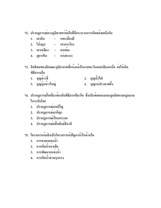 72. ปรากฏการณ์ทางภูมศาสตร์ขอใดทีมกระบวนการเกิดคล้ายคลึงกัน
                    ิ      ้ ่ ี
    1. เสาดิน      - แพะเมืองผี
    2. โป่งยุบ     - เขากระโดง
    3. เสาเฉลียง - ผาแต้ม
    4. ภูผาเทิบ    - แก่งตะนะ

73. อิทธิพลของลักษณะภูมอากาศทีแห้งแล้งในภาคตะวันออกเฉียงเหนือ ก่อให้เกิด
                       ิ      ่
    พิธกรรมใด
       ี
    1. บุญข้าวจี่                       2. บุญบั้งไฟ
    3. บุญกุ้มข้าวใหญ่                  4. บุญแห่ปราสาทผึ้ง

74. ปรากฏการณ์ใดเกียวข้องกับพิธสารเกียวโต ซึงเป็นข้อตกลงและผูกมัดตามกฎหมาย
                   ่           ี           ่
    ในระดับโลก
    1. ปรากฏการณ์เอลนีโญ
    2. ปรากฏการณ์ลานีญา
    3. ปรากฏการณ์เรือนกระจก
    4. ปรากฏการณ์คลืนยักษ์สนามิ
                     ่      ึ

75. โครงการแก้มลิงเป็นโครงการแก้ปัญหาน้ำในด้านใด
    1. การขาดแคลนน้ำ
    2. การเกิดน้ำเน่าเสีย
    3. การพัฒนาแหล่งน้ำ
    4. การเกิดน้ำท่วมรุนแรง
 