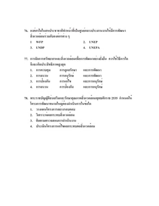 76. องค์กรใดในสหประชาชาติทำหน้าที่เป็นศูนย์กลางประสานงานให้มีการพัฒนา
    สิงแวดล้อมร่วมกับองค์กรต่าง ๆ
      ่
    1 WFP                                2. UNEP
    3. UNDP                              4. UNEPA

77. การจัดการทรัพยากรและสิงแวดล้อมเพือการพัฒนาอย่างยังยืน ควรใช้วธการใด
                            ่        ่                ่          ิี
    จึงจะเกิดประสิทธิภาพสูงสุด
    1. การควบคุม         การดูแลรักษา และการพัฒนา
    2. การสงวน           การอนุรกษ์
                                ั       และการพัฒนา
    3. การป้องกัน        การแก้ไข       และการอนุรกษ์
                                                  ั
    4. การสงวน           การป้องกัน     และการอนุรกษ์
                                                    ั

78. พระราชบัญญัตสงเสริมและรักษาคุณภาพสิงแวดล้อมพุทธศักราช 2535 กำหนดให้
                 ิ ่                    ่
    โครงการพัฒนาขนาดใหญ่ต้องดำเนินการในข้อใด
    1. วางแผนโครงการอย่างรอบคอบ
    2. วิเคราะห์ผลกระทบสิงแวดล้อม
                         ่
    3. ติดตามตรวจสอบการดำเนินงาน
    4. ประเมินโครงการแก้ไขผลกระทบต่อสิงแวดล้อม
                                      ่
 
