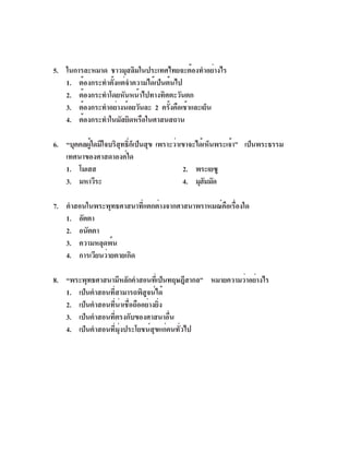 5. ในการละหมาด ชาวมุสลิมในประเทศไทยจะต้องทำอย่างไร
   1. ต้องกระทำตั้งแต่จำความได้เป็นต้นไป
   2. ต้องกระทำโดยหันหน้าไปทางทิศตะวันตก
   3. ต้องกระทำอย่างน้อยวันละ 2 ครังคือเช้าและเย็น
                                    ้
   4. ต้องกระทำในมัสยิดหรือในศาสนสถาน

6. “บุคคลผูใดมีใจบริสทธิกเ็ ป็นสุข เพราะว่าเขาจะได้เห็นพระเจ้า” เป็นพระธรรม
          ้          ุ ์
   เทศนาของศาสดาองค์ใด
   1. โมเสส                                 2. พระเยซู
   3. มหาวีระ                               4. มุฮมมัด
                                                    ั

7. คำสอนในพระพุทธศาสนาที่แตกต่างจากศาสนาพราหมณ์คือเรื่องใด
   1. อัตตา
   2. อนัตตา
   3. ความหลุดพ้น
   4. การเวียนว่ายตายเกิด

8. “พระพุทธศาสนามีหลักคำสอนทีเ่ ป็นทฤษฎีสากล” หมายความว่าอย่างไร
   1. เป็นคำสอนที่สามารถพิสูจน์ได้
   2. เป็นคำสอนที่น่าเชื่อถืออย่างยิ่ง
   3. เป็นคำสอนที่ตรงกับของศาสนาอื่น
   4. เป็นคำสอนที่มุ่งประโยชน์สุขแก่คนทั่วไป
 