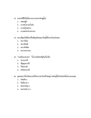 13. ศาสนพิธใดไม่มการเจาะจงพระภิกษุผรบ
           ี     ี                 ู้ ั
    1. ทอดกฐิน
    2. ถวายผ้าอาบน้ำฝน
    3. ถวายสังฆทาน
    4. ถวายผ้าจำนำพรรษา

14. พระปัญจวัคคีย์องค์ใดมีคุณลักษณะเป็นผู้ที่อ่อนน้อมถ่อมตน
    1. พระวัปปะ
    2. พระอัสสชิ
    3. พระภัททิยะ
    4. พระมหานามะ

15. “เวสสันดรชาดก” ให้แนวคิดสำคัญในเรืองใด
                                     ่
    1. ทานบารมี
    2. ปัญญาบารมี
    3. วิรยบารมี
           ิ
    4. ศรัทธาบารมี

16. บุคคลควรใช้หลักธรรมใดในการดำเนินชีวิตอยู่ร่วมกับผู้อื่นในสังคมได้อย่างสงบสุข
    1. อริยสัจ 4
    2. อิทธิบาท 4
    3. สังคหวัตถุ 4
    4. พรหมวิหาร 4
 