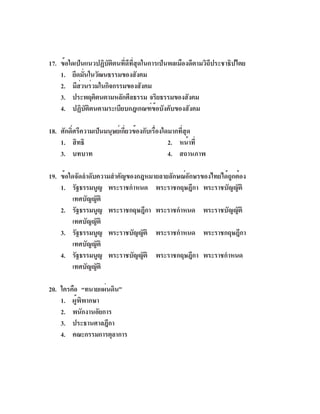 17. ข้อใดเป็นแนวปฏิบัติตนที่ดีที่สุดในการเป็นพลเมืองดีตามวิถีประชาธิปไตย
    1. ยึดมันในวัฒนธรรมของสังคม
              ่
    2. มีสวนร่วมในกิจกรรมของสังคม
            ่
    3. ประพฤติตนตามหลักศีลธรรม จริยธรรมของสังคม
    4. ปฏิบัติตนตามระเบียบกฎเกณฑ์ข้อบังคับของสังคม

18. ศักดิ์ศรีความเป็นมนุษย์เกี่ยวข้องกับเรื่องใดมากที่สุด
    1. สิทธิ                                    2. หน้าที่
    3. บทบาท                                    4. สถานภาพ

19. ข้อใดจัดลำดับความสำคัญของกฎหมายลายลักษณ์อักษรของไทยได้ถูกต้อง
    1. รัฐธรรมนูญ พระราชกำหนด พระราชกฤษฎีกา พระราชบัญญัติ
         เทศบัญญัติ
    2. รัฐธรรมนูญ พระราชกฤษฎีกา พระราชกำหนด พระราชบัญญัติ
         เทศบัญญัติ
    3. รัฐธรรมนูญ พระราชบัญญัติ พระราชกำหนด พระราชกฤษฎีกา
         เทศบัญญัติ
    4. รัฐธรรมนูญ พระราชบัญญัติ พระราชกฤษฎีกา พระราชกำหนด
         เทศบัญญัติ

20. ใครคือ “ทนายแผ่นดิน”
    1. ผู้พิพากษา
    2. พนักงานอัยการ
    3. ประธานศาลฎีกา
    4. คณะกรรมการตุลาการ
 