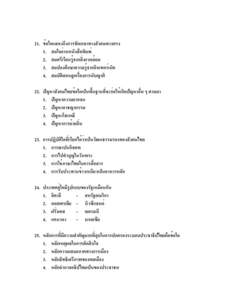 21. ข้อใดแสดงถึงการขัดเกลาทางสังคมทางตรง
    1. สมใจอ่านหนังสือพิมพ์
    2. สมศรีเรียนรูจากสิงแวดล้อม
                   ้ ่
    3. สมปองศึกษาความรูจากอินเทอร์เน็ต
                          ้
    4. สมบัตสอนลูกเรืองการนับญาติ
             ิ        ่

22. ปัญหาสังคมไทยข้อใดเป็นพืนฐานทีจะก่อให้เกิดปัญหาอืน ๆ ตามมา
                            ้    ่                   ่
    1. ปัญหาความยากจน
    2. ปัญหาอาชญากรรม
    3. ปัญหาโสเภณี
    4. ปัญหาการย้ายถิ่น

23. การปฏิบัติใดที่เรียกได้ว่าเป็นวัฒนธรรมรองของสังคมไทย
    1. การฌาปนกิจศพ
    2. การไปทำบุญในวันพระ
    3. การใช้ภาษาไทยในการสื่อสาร
    4. การรับประทานข้าวเหนียวเป็นอาหารหลัก

24. ประเทศคูใดมีรปแบบของรัฐเหมือนกัน
            ่ ู
    1. อิตาลี       - สหรัฐอเมริกา
    2. ออสเตรเลีย - นิวซีแลนด์
    3. ฝรังเศส
          ่         - เยอรมนี
    4. แคนาดา       - มาเลเซีย

25. หลักการที่มีความสำคัญมากที่สุดในการปกครองระบอบประชาธิปไตยคือข้อใด
    1. หลักเหตุผลในการตัดสินใจ
    2. หลักความเสมอภาคทางการเมือง
    3. หลักสิทธิเสรีภาพของพลเมือง
    4. หลักอำนาจอธิปไตยเป็นของประชาชน
 