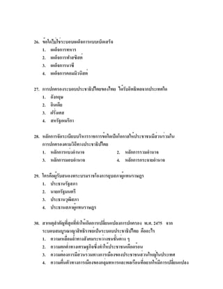 26. ข้อใดไม่ใช่ระบอบเผด็จการแบบเบ็ดเสร็จ
    1. เผด็จการทหาร
    2. เผด็จการฟาสซิสต์
    3. เผด็จการนาซี
    4. เผด็จการคอมมิวนิสต์

27. การปกครองระบอบประชาธิปไตยของไทย ได้รบอิทธิพลจากประเทศใด
                                        ั
    1. อังกฤษ
    2. อินเดีย
    3. ฝรังเศส
          ่
    4. สหรัฐอเมริกา

28. หลักการจัดระเบียบบริหารราชการข้อใดเปิดโอกาสให้ประชาชนมีสวนร่วมใน
                                                            ่
    การปกครองตามวิถีทางประชาธิปไตย
    1. หลักการแบ่งอำนาจ                  2. หลักการรวมอำนาจ
    3. หลักการมอบอำนาจ                   4. หลักการกระจายอำนาจ

29. ใครคือผู้รับสนองพระบรมราชโองการยุบสภาผู้แทนราษฎร
    1. ประธานรัฐสภา
    2. นายกรัฐมนตรี
    3. ประธานวุฒสภา ิ
    4. ประธานสภาผู้แทนราษฎร

30. สาเหตุสำคัญทีสดทีทำให้เกิดการเปลียนแปลงการปกครอง พ.ศ. 2475 จาก
                   ่ ุ ่             ่
    ระบอบสมบูรณาญาสิทธิราชย์เป็นระบอบประชาธิปไตย คืออะไร
    1. ความเหลือมล้ำทางสังคมระหว่างชนชันต่าง ๆ
                 ่                       ้
    2. ความตกต่ำทางเศรษฐกิจซึ่งทำให้ประชาชนเดือดร้อน
    3. ความต้องการมีส่วนร่วมทางการเมืองของประชาชนส่วนใหญ่ในประเทศ
    4. ความตืนตัวทางการเมืองของกลุมทหารและพลเรือนทีอยากให้มการเปลียนแปลง
               ่                       ่             ่       ี     ่
 