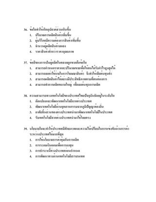 36. ข้อใดทำให้เกิดอุปสงค์ส่วนเกินขึ้น
    1. ปริมาณการผลิตสินค้าเพิมขึน
                                ่ ้
    2. ผูบริโภคมีความต้องการสินค้าเพิมขึน
         ้                            ่ ้
    3. จำนวนผู้ผลิตสินค้าลดลง
    4. ราคาสินค้าต่ำกว่าราคาดุลยภาพ

37. ข้อดีของการเป็นผู้ผลิตในตลาดผูกขาดคือข้อใด
    1. สามารถกำหนดราคาและปริมาณขายเพื่อให้ตนได้รับกำไรสูงสุดได้
    2. สามารถลดค่าใช้จายในการโฆษณาสินค้า จึงทำให้เสียต้นทุนต่ำ
                          ่
    3. สามารถผลิตสินค้าได้อย่างมีประสิทธิภาพตามทีตนต้องการ
                                                 ่
    4. สามารถทำการผลิตขนาดใหญ่ เพือลดต้นทุนการผลิต
                                      ่

38. ความสามารถทางเทคโนโลยีของประเทศไทยปัจจุบันจัดอยู่ในระดับใด
    1. ดัดแปลงและพัฒนาเทคโนโลยีจากต่างประเทศ
    2. พัฒนาเทคโนโลยีดานอุตสาหกรรมจากภูมปญญาท้องถิน
                        ้                 ิ ั        ่
    3. อาศัยชิ้นส่วนของต่างประเทศนำมาพัฒนาเทคโนโลยีในประเทศ
    4. รับเทคโนโลยีจากต่างประเทศนำมาใช้โดยตรง

39. นโยบายใดจะทำให้ประเทศมีศักยภาพและความได้เปรียบในการแข่งขันด้านการค้า
    ระหว่างประเทศได้มากทีสด
                         ่ ุ
    1. การใช้นโยบายการค้าคุ้มกันการผลิต
    2. การระดมเงินออมเพือการลงทุน
                          ่
    3. การชำระหนีตางประเทศก่อนกำหนด
                  ้ ่
    4. การพัฒนาทางด้านเทคโนโลยีสารสนเทศ
 