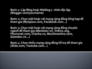 Bước 1: Lập Blog hoặc Weblog cá nhân độc lập (Blogger.com/yourname) Bước 2: Chọn một hoặc vài mạng cộng đồng tổng hợp để tham gia (MySpace.com, Facebook.com…) Bước 3: Chọn một hoặc vài mạng cộng đồng chuyên ngành để tham gia (Marketer.vn, Vnkmc.org, Phununet.com, Chacha.vn, Muctimonline.com, Giamdoc.vn…) Bước 4: Chọn nhiều mạng cộng đồng hỗ trợ để tham gia (Slide.com, Youtube.com…) 