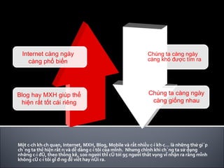 Một cách khách quan, Internet, MXH, Blog, Mobile và rất nhiều cái khác… là những thứ giúp chúng ta thể hiện rất rõ và dễ dàng cái tôi của mình.  Nhưng chính khi chúng ta sử dụng những cái đó, theo thống kê, 100 người thì có tới 95 người thất vọng vì nhận ra rằng mình không có cái tôi gì đáng để viết hay nói ra. Internet càng ngày càng phổ biến Blog hay MXH giúp thể hiện rất tốt cái riêng Chúng ta càng ngày càng khó được tìm ra Chúng ta càng ngày càng giống nhau 