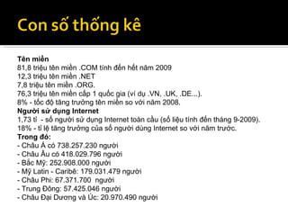 Tên miền 81,8 triệu tên miền .COM tính đến hết năm 2009 12,3 triệu tên miền .NET 7,8 triệu tên miền .ORG. 76,3 triệu tên miền cấp 1 quốc gia (ví dụ .VN, .UK, .DE...). 8% - tốc độ tăng trưởng tên miền so với năm 2008. Người sử dụng Internet 1,73 tỉ  - số người sử dụng Internet toàn cầu (số liệu tính đến tháng 9-2009). 18% - tỉ lệ tăng trưởng của số người dùng Internet so với năm trước. Trong đó: - Châu Á có 738.257.230 người - Châu Âu có 418.029.796 người - Bắc Mỹ: 252.908.000 người - Mỹ Latin - Caribê: 179.031.479 người - Châu Phi: 67.371.700  người - Trung Đông: 57.425.046 người - Châu Đại Dương và Úc: 20.970.490 người 