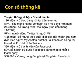 Truyền thông xã hội - Social media 126 triệu - số blog đang tồn tại trên Internet 84% - tỉ lệ mạng xã hội có thành viên nữ đông hơn nam 27,3 triệu - số lượng tweet mỗi ngày (tính đến tháng 11-2009) 57% - người dùng Twitter là người Mỹ. 4,25 triệu - số người theo đuôi @aplusk (tài khoản của nam diễn viên người Mỹ Ashton Kutcher, tài khoản có số người theo đuôi lớn nhất trên Twitter). 350 triệu - số thành viên của Facebook 50% số người sử dụng Facebook đăng nhập ít nhất 1 laanf/ ngày. 500.000 - số ứng dụng đang hoạt động trên Facebook 