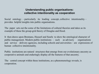 Understanding public organisations: 
collective intentionality as cooperation 
Social ontology – particularly its leading concept, collective intentionality – 
provides helpful insights into public organisations. 
The paper sets out the some of the limitations of cultural theories and takes as its 
example of these the group-grid theory of Douglas and Hood. 
It then draws upon Brentano, Husserl and Searle to show the ontological character of 
public management. Modern public institutions – such as advisory organisations 
and service delivery agencies, including schools and universities – are expressions of 
human collective intentionality. 
Public institutions are natural structures that emerge from our evolutionary ancestry as 
cooperative animals and enduringly display all the features of that ancestry. 
The central concept within these institutions, as a phenomenology reveals, is 
cooperation. 
 
