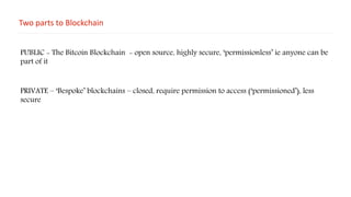 Two parts to Blockchain
PUBLIC - The Bitcoin Blockchain - open source, highly secure, ‘permissionless’ ie anyone can be
part of it
PRIVATE – ‘Bespoke’ blockchains – closed, require permission to access (‘permissioned’), less
secure
 