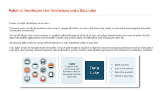 Potential Healthcare Use: Blockchain and a Data Lake
Create a health blockchain as an index
Transactions in the blocks would contain a user’s unique identifier, an encrypted link to the health record and a timestamp for when the
transaction was created.
The health blockchain would contain a complete indexed history of all medical data, including formal medical records as well as health
data from mobile applications and wearable sensors, and would follow an individual user throughout their life.
All medical data would be stored off blockchain in a data repository called a data lake.
Data lakes would be valuable tools for health research and would be used for a variety of analysis including mining for factors that impact
outcomes, determining optimal treatment options based on genetic markers and identifying elements that influence preventative medicine.
 