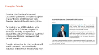 Example - Estonia
Estonian eHealth Foundation and
Guardtime partner to accelerate adoption
of Guardtime’s KSI blockchain with
Estonian electronic health-care systems.
Parties integrate KSI blockchain with
existing Oracle databases to provide
increased security, transparency,
auditability and governance for electronic
systems and lifecycle management of
patient records.
Provides a template for other nations with
health care fraud measured in the
hundreds of billions of dollars every year.
 
