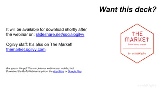 Want this deck?
It will be available for download shortly after
the webinar on: slideshare.net/socialogilvy
Ogilvy staff: It’s also on The Market!
themarket.ogilvy.com
Are you on the go? You can join our webinars on mobile, too!
Download the GoToWebinar app from the App Store or Google Play
 