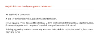 A quick introduction by our guest - Unblocked:
An overview of Unblocked:
A hub for Blockchain events, education and information.
Sector-specific events designed to introduce C-level professionals to this cutting-edge technology,
demonstrating concrete examples of how their companies can take it forward.
Building a growing business community interested in Blockchain events, information, interviews,
news and views
 