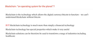 Blockchain: “an operating system for the planet”?
Blockchain is the technology which allows the digital currency bitcoin to function – we can’t
understand blockchain without bitcoin
BUT blockchain technology is much more than simply a financial technology
Blockchain technology has special properties which make it very useful
Blockchain solutions can be therefore be used to transform a range of industries including
healthcare
 