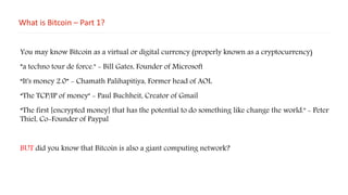 What is Bitcoin – Part 1?
You may know Bitcoin as a virtual or digital currency (properly known as a cryptocurrency)
”a techno tour de force." - Bill Gates, Founder of Microsoft
“It's money 2.0” - Chamath Palihapitiya, Former head of AOL
“The TCP/IP of money" - Paul Buchheit, Creator of Gmail
“The first [encrypted money] that has the potential to do something like change the world." - Peter
Thiel, Co-Founder of Paypal
BUT did you know that Bitcoin is also a giant computing network?
 