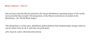 What is Bitcoin – Part 2?
Did you know that the Bitcoin network is the largest distributed computing project in the world –
more powerful than Google? All transactions on the Bitcoin network are recorded on the
Blockchain = the ‘World Wide Ledger’
“The blockchain is a truly open, distributed, global platform that fundamentally changes what we
can do online, how we do it, and who can participate”
(Don Tapscott, author, Blockchain Revolution)
 
