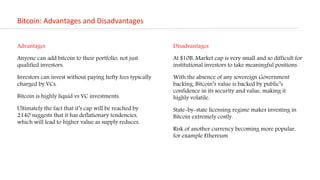 Bitcoin: Advantages and Disadvantages
Disadvantages
At $10B, Market cap is very small and so difficult for
institutional investors to take meaningful positions.
With the absence of any sovereign Government
backing, Bitcoin’s value is backed by public’s
confidence in its security and value, making it
highly volatile.
State-by-state licensing regime makes investing in
Bitcoin extremely costly.
Risk of another currency becoming more popular,
for example Ethereum
Advantages
Anyone can add bitcoin to their portfolio, not just
qualified investors.
Investors can invest without paying hefty fees typically
charged by VCs.
Bitcoin is highly liquid vs VC investments.
Ultimately the fact that it’s cap will be reached by
2140 suggests that it has deflationary tendencies,
which will lead to higher value as supply reduces.
 