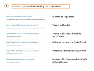 7 Probar la compatibilidad del Blog con la plataforma
- Número de seguidores
- Tweets publicados
- Tweets publicados a través de
SocialOomph
- Followings a través de SocialOomph
- Unfollows a través de SocialOomph
- Mensajes Directos enviados a través
de SocialOomph
 
