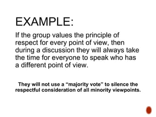 EXAMPLE:
If the group values the principle of
respect for every point of view, then
during a discussion they will always take
the time for everyone to speak who has
a different point of view.
They will not use a “majority vote” to silence the
respectful consideration of all minority viewpoints.
 