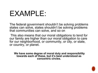 EXAMPLE:
The federal government shouldn’t be solving problems
states can solve, states shouldn’t be solving problems
that communities can solve, and so on
This also means that our moral obligations to tend for
our family are higher than our moral obligation to care
for our neighborhood, or community, or city, or state,
or country, or planet.
We have some degree of moral duty and responsibility
towards each of these, but it’s best understood as
concentric circles.
 