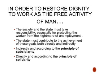 IN ORDER TO RESTORE DIGNITY
TO WORK AS THE FREE ACTIVITY
OF MAN…
▪ The society and the state must take
responsibility, especially for protecting the
worker from the nightmare of unemployment .
▪ The state must contribute to the achievement
of these goals both directly and indirectly
▪ Indirectly and according to the principle of
subsidiarity
▪ Directly and according to the principle of
solidarity
 