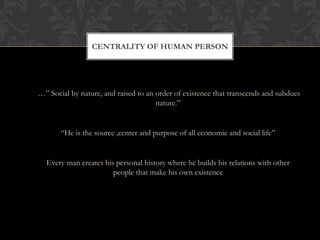 …” Social by nature, and raised to an order of existence that transcends and subdues
nature.”
“He is the source ,center and purpose of all economic and social life”
Every man creates his personal history where he builds his relations with other
people that make his own existence
CENTRALITY OF HUMAN PERSON
 