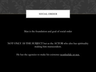 Man is the foundation and goal of social order
NOT ONLY AS THE SUBJECT but as the ACTOR who also has spirituality
making him transcendent.
He has the agencies to make his existence worthwhile or not.
SOCIAL ORDER
 