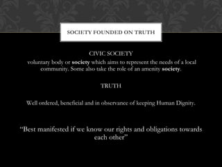 CIVIC SOCIETY
voluntary body or society which aims to represent the needs of a local
community. Some also take the role of an amenity society.
TRUTH
Well ordered, beneficial and in observance of keeping Human Dignity.
“Best manifested if we know our rights and obligations towards
each other”
SOCIETY FOUNDED ON TRUTH
 