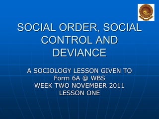 SOCIAL ORDER, SOCIAL
CONTROL AND
DEVIANCE
A SOCIOLOGY LESSON GIVEN TO
Form 6A @ WBS
WEEK TWO NOVEMBER 2011
LESSON ONE

 