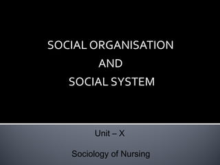 SOCIAL ORGANISATION
AND
SOCIAL SYSTEM

Unit – X
Sociology of Nursing

 