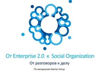 От Enterprise 2.0 к Social Organization
От разговоров к делу
По материалам Gartner Group
 