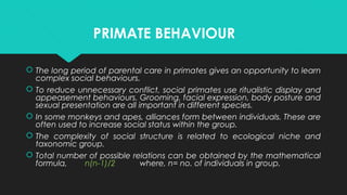 PRIMATE BEHAVIOUR
 The long period of parental care in primates gives an opportunity to learn
complex social behaviours.
 To reduce unnecessary conflict, social primates use ritualistic display and
appeasement behaviours. Grooming, facial expression, body posture and
sexual presentation are all important in different species.
 In some monkeys and apes, alliances form between individuals. These are
often used to increase social status within the group.
 The complexity of social structure is related to ecological niche and
taxonomic group.
 Total number of possible relations can be obtained by the mathematical
formula, n(n-1)/2 where, n= no. of individuals in group.
 