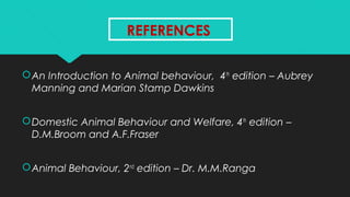 REFERENCESREFERENCES
An Introduction to Animal behaviour, 4th
edition – Aubrey
Manning and Marian Stamp Dawkins
Domestic Animal Behaviour and Welfare, 4th
edition –
D.M.Broom and A.F.Fraser
Animal Behaviour, 2nd
edition – Dr. M.M.Ranga
 