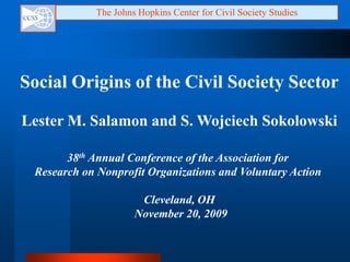 The Johns Hopkins Center for Civil Society Studies Social Origins of the Civil Society Sector Lester M. Salamon and S. WojciechSokolowski 38th Annual Conference of the Association for Research on Nonprofit Organizations and Voluntary Action  Cleveland, OH  November 20, 2009 