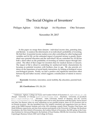 The Social Origins of Inventors∗
Philippe Aghion Ufuk Akcigit Ari Hyytinen Otto Toivanen
November 29, 2017
Abstract
In this paper we merge three datasets - individual income data, patenting data,
and IQ data - to analyze the deterninants of an individual’s probability of inventing.
We ﬁnd that: (i) parental income matters even after controlling for other background
variables and for IQ, yet the estimated impact of parental income is greatly dimin-
ished once parental education and the individual’s IQ are controlled for; (ii) IQ has
both a direct effect on the probability of inventing an indirect impact through edu-
cation. The effect of IQ is larger for inventors than for medical doctors or lawyers.
The impact of IQ is robust to controlling for unobserved family characteristics by
focusing on potential inventors with brothers close in age. We also provide evi-
dence on the importance of social family interactions, by looking at biological versus
non-biological parents. Finally, we ﬁnd a positive and signiﬁcant interaction effect
between IQ and father income, which suggests a misallocation of talents to innova-
tion.
Keywords: Inventors, innovation, social mobility, IQ, education, parental back-
ground.
JEL Classiﬁcations: O31, I24, J18.
∗Addresses- Aghion: College de France and London School of Economics (P.Aghion@lse.ac.uk).
Akcigit: University of Chicago (uakcigit@uchicago.edu). Hyytinen: University of Jyvaskyla
(ari.t.hyytinen@jyu.fi). Toivanen: Aalto University School of Business and KU Leuven
(otto.toivanen@aalto.fi). This project owes a lot to early discussions with Raj Chetty, Xavier Jaravel
and John Van Reenen when we were embarking on two parallel projects, them on US inventors and us
on Finnish inventors. We also beneﬁtted from very helpful comments and suggestions from our discus-
sants at the NBER Summer Institute and at the AEA meetings, namely Pierre Azoulay, Chad Jones, and
Heidi Williams respectively, and also from seminar participants at the University of Chicago, the Kaufman
Foundation, the Paris School of Economics, the London School of Economics, the IOG group at the Cana-
dian Institute for Advanced Research, the Institute of Fiscal Studies, HECER, the University of Maastricht,
Copenhagen Business School, EIEF and College de France.
 