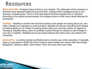 WhoLinksToMe  - Analyzes inbound links to your website. The philosophy of this company is that links have replaced traditional word-of-mouth, making online management key to any business’ marketing plan. This is a free Web-based tool that evaluates links in real time. According to the original announcement, the company plans to offer more robust offerings for businesses. StepRep  - StepRep is another free tool that monitors what people are saying about you, and helps manage your reputation as well as build it. StepRep can tell you everything from people are talking about you on Twitter to posting photos about you and even videos. In regards to managing, StepRep allows users to syndicate content through its website or add a widget to your site. In addition, StepRep has its own social network site where users can interact with customers. MonitorThis  - is another simple but effective tool to monitor your online reputation. It basically helps you generate an OPML file which contains search feeds from various sites like Google Blogsearch, delicious, MSN, Yahoo News, Flickr and many other such sites. 