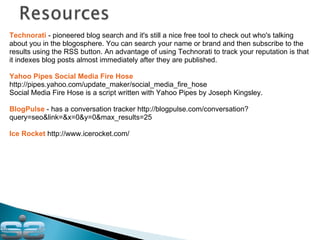 Technorati  - pioneered blog search and it's still a nice free tool to check out who's talking about you in the blogosphere. You can search your name or brand and then subscribe to the results using the RSS button. An advantage of using Technorati to track your reputation is that it indexes blog posts almost immediately after they are published. Yahoo Pipes Social Media Fire Hose  http://pipes.yahoo.com/update_maker/social_media_fire_hose Social Media Fire Hose is a script written with Yahoo Pipes by Joseph Kingsley.  BlogPulse  - has a conversation tracker http://blogpulse.com/conversation?query=seo&link=&x=0&y=0&max_results=25 Ice Rocket  http://www.icerocket.com/ 