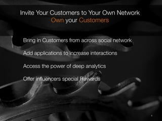 4	
  4	
  
Invite Your Customers to Your Own Network
Own your Customers
Bring in Customers from across social network"

Add applications to increase interactions"

Access the power of deep analytics"

Offer inﬂuencers special Rewards

 