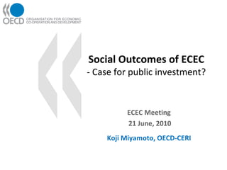 Social Outcomes of ECEC - Case for public investment? ECEC Meeting 21 June, 2010 Koji Miyamoto, OECD-CERI 